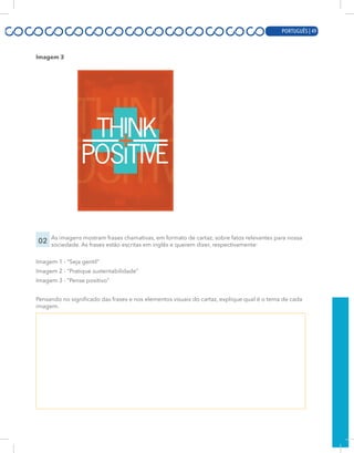 PORTUGUÊS | 7
Imagem 3
02 As imagens mostram frases chamativas, em formato de cartaz, sobre fatos relevantes para nossa
sociedade. As frases estão escritas em inglês e querem dizer, respectivamente:
Imagem 1 - “Seja gentil”
Imagem 2 - “Pratique sustentabilidade”
Imagem 3 - “Pense positivo”
Pensando no significado das frases e nos elementos visuais do cartaz, explique qual é o tema de cada
imagem.
PORTUGUÊS | 49
 