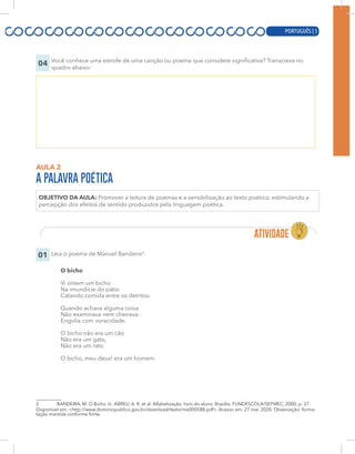PORTUGUÊS | 5
04 Você conhece uma estrofe de uma canção ou poema que considere significativa? Transcreva no
quadro abaixo:
AULA 2
A PALAVRA POÉTICA
OBJETIVO DA AULA: Promover a leitura de poemas e a sensibilização ao texto poético, estimulando a
percepção dos efeitos de sentido produzidos pela linguagem poética.
01 Leia o poema de Manuel Bandeira2
:
O bicho
Vi ontem um bicho
Na imundície do pátio
Catando comida entre os detritos.
Quando achava alguma coisa
Não examinava nem cheirava:
Engolia com voracidade.
O bicho não era um cão
Não era um gato,
Não era um rato.
O bicho, meu deus! era um homem.
2 BANDEIRA, M. O Bicho. In: ABREU, A. R. et al. Alfabetização: livro do aluno. Brasília: FUNDESCOLA/SEFMEC, 2000, p. 37.
Disponível em: <http://www.dominiopublico.gov.br/download/texto/me000588.pdf>. Acesso em: 27 mai. 2020. Observação: forma-
tação mantida conforme fonte.
PORTUGUÊS | 5
 