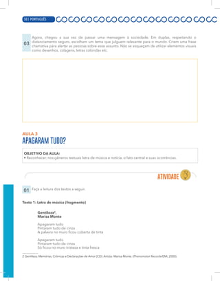 8 | PORTUGUÊS
03
Agora, chegou a sua vez de passar uma mensagem à sociedade. Em duplas, respeitando o
distanciamento seguro, escolham um tema que julguem relevante para o mundo. Criem uma frase
chamativa para alertar as pessoas sobre esse assunto. Não se esqueçam de utilizar elementos visuais
como desenhos, colagens, letras coloridas etc.
AULA 3
APAGARAM TUDO?
OBJETIVO DA AULA:
• Reconhecer, nos gêneros textuais letra de música e notícia, o fato central e suas ocorrências.
01 Faça a leitura dos textos a seguir.
Texto 1: Letra de música (fragmento)
Gentileza2
,
Marisa Monte
Apagaram tudo
Pintaram tudo de cinza
A palavra no muro ficou coberta de tinta
Apagaram tudo
Pintaram tudo de cinza
Só ficou no muro tristeza e tinta fresca
2 Gentileza. Memórias, Crônicas e Declarações de Amor [CD]. Artista: Marisa Monte. (Phonomotor Records/EMI, 2000).
50 | PORTUGUÊS
 