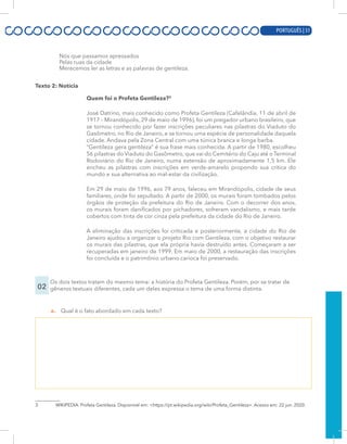 PORTUGUÊS | 9
Nós que passamos apressados
Pelas ruas da cidade
Merecemos ler as letras e as palavras de gentileza.
Texto 2: Notícia
Quem foi o Profeta Gentileza?3
José Datrino, mais conhecido como Profeta Gentileza (Cafelândia, 11 de abril de
1917 – Mirandópolis, 29 de maio de 1996), foi um pregador urbano brasileiro, que
se tornou conhecido por fazer inscrições peculiares nas pilastras do Viaduto do
Gasômetro, no Rio de Janeiro, e se tornou uma espécie de personalidade daquela
cidade. Andava pela Zona Central com uma túnica branca e longa barba.
“Gentileza gera gentileza” é sua frase mais conhecida. A partir de 1980, escolheu
56 pilastras do Viaduto do Gasômetro, que vai do Cemitério do Caju até o Terminal
Rodoviário do Rio de Janeiro, numa extensão de aproximadamente 1,5 km. Ele
encheu as pilastras com inscrições em verde-amarelo propondo sua crítica do
mundo e sua alternativa ao mal-estar da civilização.
Em 29 de maio de 1996, aos 79 anos, faleceu em Mirandópolis, cidade de seus
familiares, onde foi sepultado. A partir de 2000, os murais foram tombados pelos
órgãos de proteção da prefeitura do Rio de Janeiro. Com o decorrer dos anos,
os murais foram danificados por pichadores, sofreram vandalismo, e mais tarde
cobertos com tinta de cor cinza pela prefeitura da cidade do Rio de Janeiro.
A eliminação das inscrições foi criticada e posteriormente, a cidade do Rio de
Janeiro ajudou a organizar o projeto Rio com Gentileza, com o objetivo restaurar
os murais das pilastras, que ela própria havia destruído antes. Começaram a ser
recuperadas em janeiro de 1999. Em maio de 2000, a restauração das inscrições
foi concluída e o patrimônio urbano carioca foi preservado.
02
Os dois textos tratam do mesmo tema: a história do Profeta Gentileza. Porém, por se tratar de
gêneros textuais diferentes, cada um deles expressa o tema de uma forma distinta.
a. Qual é o fato abordado em cada texto?
3 WIKIPEDIA. Profeta Gentileza. Disponível em: <https://pt.wikipedia.org/wiki/Profeta_Gentileza>. Acesso em: 22 jun. 2020.
PORTUGUÊS | 51
 