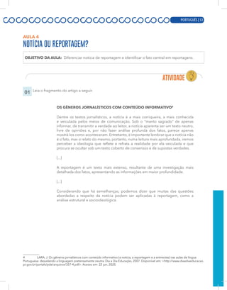 PORTUGUÊS | 11
AULA 4
NOTÍCIA OU REPORTAGEM?
OBJETIVO DA AULA: Diferenciar notícia de reportagem e identificar o fato central em reportagens.
01 Leia o fragmento do artigo a seguir.
OS GÊNEROS JORNALÍSTICOS COM CONTEÚDO INFORMATIVO4
Dentre os textos jornalísticos, a notícia é a mais corriqueira, a mais conhecida
e veiculada pelos meios de comunicação. Sob o “manto sagrado” de apenas
informar, de transmitir a verdade ao leitor, a notícia aparenta ser um texto neutro,
livre de opiniões e, por não fazer análise profunda dos fatos, parece apenas
mostrá-los como aconteceram. Entretanto, é importante lembrar que a notícia não
é o fato, mas o relato do mesmo, portanto, numa leitura mais aprofundada, iremos
perceber a ideologia que reflete e refrata a realidade por ela veiculada e que
procura se ocultar sob um texto coberto de consensos e de supostas verdades.
[...]
A reportagem é um texto mais extenso, resultante de uma investigação mais
detalhada dos fatos, apresentando as informações em maior profundidade.
[...]
Considerando que há semelhanças, podemos dizer que muitas das questões
abordadas a respeito da notícia podem ser aplicadas à reportagem, como a
análise estrutural e socioideológica.
4 LARA, J. Os gêneros jornalísticos com conteúdo informativo (a notícia, a reportagem e a entrevista) nas aulas de língua
Portuguesa: desvelando a linguagem pretensamente neutra. Dia a Dia Educação, 2007. Disponível em: <http://www.diaadiaeducacao.
pr.gov.br/portals/pde/arquivos/357-4.pdf>. Acesso em: 22 jun. 2020.
PORTUGUÊS | 53
 