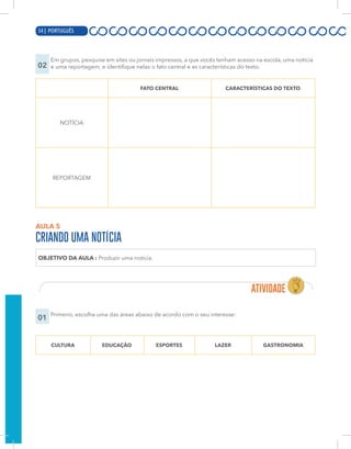 12 | PORTUGUÊS
02
Em grupos, pesquise em sites ou jornais impressos, a que vocês tenham acesso na escola, uma notícia
e uma reportagem, e identifique nelas o fato central e as características do texto.
FATO CENTRAL CARACTERÍSTICAS DO TEXTO
NOTÍCIA
REPORTAGEM
AULA 5
CRIANDO UMA NOTÍCIA
OBJETIVO DA AULA : Produzir uma notícia.
01 Primeiro, escolha uma das áreas abaixo de acordo com o seu interesse:
CULTURA EDUCAÇÃO ESPORTES LAZER GASTRONOMIA
54 | PORTUGUÊS
 