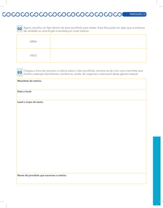 PORTUGUÊS | 13
02 Agora, escolha um fato dentro da área escolhida para relatar. Esse fato pode ser algo que aconteceu
de verdade ou uma ficção inventada por você mesmo.
ÁREA
FATO
03
Chegou a hora de escrever a notícia sobre o fato escolhido. Lembre-se de criar uma manchete que
chame a atenção dos leitores. Lembre-se, ainda, de organizar a estrutural desse gênero textual.
Manchete da notícia:
Data e local:
Lead e corpo do texto:
Nome do jornalista que escreveu a notícia:
PORTUGUÊS | 55
 