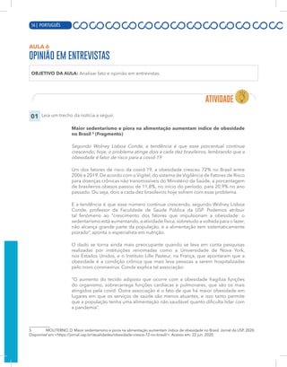 14 | PORTUGUÊS
AULA 6
OPINIÃO EM ENTREVISTAS
OBJETIVO DA AULA: Analisar fato e opinião em entrevistas.
01 Leia um trecho da notícia a seguir.
Maior sedentarismo e piora na alimentação aumentam índice de obesidade
no Brasil 5
(Fragmento)
Segundo Wolney Lisboa Conde, a tendência é que esse porcentual continue
crescendo; hoje, o problema atinge dois a cada dez brasileiros, lembrando que a
obesidade é fator de risco para a covid-19
Um dos fatores de risco da covid-19, a obesidade cresceu 72% no Brasil entre
2006 e 2019. De acordo com o Vigitel, do sistema de Vigilância de Fatores de Risco
para doenças crônicas não transmissíveis do Ministério da Saúde, a porcentagem
de brasileiros obesos passou de 11,8%, no início do período, para 20,9% no ano
passado. Ou seja, dois a cada dez brasileiros hoje sofrem com esse problema.
E a tendência é que esse número continue crescendo, segundo Wolney Lisboa
Conde, professor da Faculdade de Saúde Pública da USP. Podemos atribuir
tal fenômeno ao “crescimento dos fatores que impulsionam a obesidade: o
sedentarismo está aumentando, a atividade física, sobretudo a voltada para o lazer,
não alcança grande parte da população, e a alimentação tem sistematicamente
piorado”, aponta o especialista em nutrição.
O dado se torna ainda mais preocupante quando se leva em conta pesquisas
realizadas por instituições renomadas como a Universidade de Nova York,
nos Estados Unidos, e o Instituto Lille Pasteur, na França, que apontaram que a
obesidade é a condição crônica que mais leva pessoas a serem hospitalizadas
pelo novo coronavírus. Conde explica tal associação:
“O aumento do tecido adiposo que ocorre com a obesidade fragiliza funções
do organismo, sobrecarrega funções cardíacas e pulmonares, que são os mais
atingidos pela covid. Outra associação é o fato de que há maior obesidade em
lugares em que os serviços de saúde são menos atuantes, e isso tanto permite
que a população tenha uma alimentação não saudável quanto dificulta lidar com
a pandemia”.
5 MOLITERNO, D. Maior sedentarismo e piora na alimentação aumentam índice de obesidade no Brasil. Jornal da USP, 2020.
Disponível em:<https://jornal.usp.br/atualidades/obesidade-cresce-72-no-brasil/>. Acesso em: 22 jun. 2020.
56 | PORTUGUÊS
 