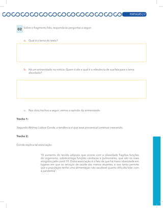 PORTUGUÊS | 15
02 Sobre o fragmento lido, responda às perguntas a seguir:
a. Qual é o tema do texto?
b. Há um entrevistado na notícia. Quem é ele e qual é a relevância de sua fala para o tema
abordado?
c. Nos dois trechos a seguir, vemos a opinião do entrevistado.
Trecho 1:
Segundo Wolney Lisboa Conde, a tendência é que esse porcentual continue crescendo.
Trecho 2:
Conde explica tal associação:
“O aumento do tecido adiposo que ocorre com a obesidade fragiliza funções
do organismo, sobrecarrega funções cardíacas e pulmonares, que são os mais
atingidos pela covid 19. Outra associação é o fato de que há maior obesidade em
lugares em que os serviços de saúde são menos atuantes, e isso tanto permite
que a população tenha uma alimentação não saudável quanto dificulta lidar com
a pandemia”.
PORTUGUÊS | 57
 