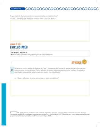 16 | PORTUGUÊS
A que tipo de discurso podemos associar cada um dos trechos?
Qual é a diferença de efeito de sentido entre cada um deles?
AULA 7 E 8
ENTREVISTANDO
OBJETIVO DA AULA
• Entender o processo de preparação de uma entrevista.
01
De acordo com o artigo de Justina de Lara6
, “entrevista é a forma de apuração das informações
mais comuns em jornalismo. Como gênero de texto, ela se apresenta como o relato de alguém,
orientado, ordenado e selecionado por outro, o entrevistador.”
a. Qual é a função de uma entrevista no texto jornalístico?
6 LARA, J. Os gêneros jornalísticos com conteúdo informativo (a notícia, a reportagem e a entrevista) nas aulas de língua
Portuguesa: desvelando a linguagem pretensamente neutra. Dia a Dia Educação, 2007. Disponível em: <http://www.diaadiaeducacao.
pr.gov.br/portals/pde/arquivos/357-4.pdf>. Acesso em: 22 jun. 2020.
58 | PORTUGUÊS
 
