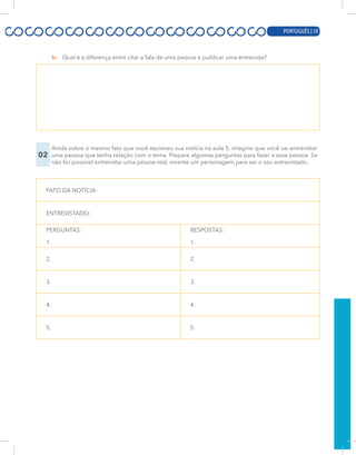 PORTUGUÊS | 17
b. Qual é a diferença entre citar a fala de uma pessoa e publicar uma entrevista?
02
Ainda sobre o mesmo fato que você escreveu sua notícia na aula 5, imagine que você vai entrevistar
uma pessoa que tenha relação com o tema. Prepare algumas perguntas para fazer a essa pessoa. Se
não for possível entrevistar uma pessoa real, invente um personagem para ser o seu entrevistado.
FATO DA NOTÍCIA:
ENTREVISTADO:
PERGUNTAS:
1.
RESPOSTAS:
1.
2. 2.
3. 3.
4. 4.
5. 5.
PORTUGUÊS | 59
 