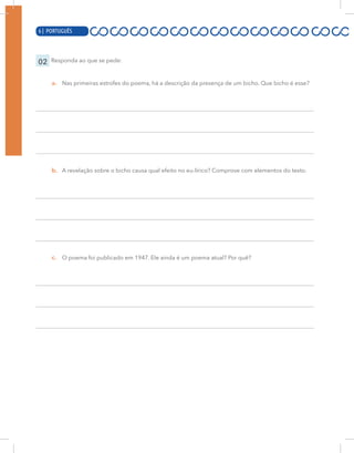 6 | PORTUGUÊS
02 Responda ao que se pede:
a. Nas primeiras estrofes do poema, há a descrição da presença de um bicho. Que bicho é esse?
b. A revelação sobre o bicho causa qual efeito no eu-lírico? Comprove com elementos do texto.
a. O poema foi publicado em 1947. Ele ainda é um poema atual? Por quê?
6 | PORTUGUÊS
c.
 