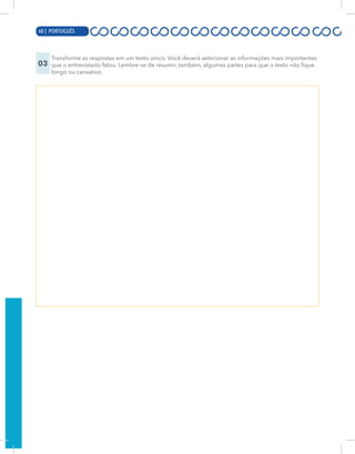 18 | PORTUGUÊS
03
Transforme as respostas em um texto único. Você deverá selecionar as informações mais importantes
que o entrevistado falou. Lembre-se de resumir, também, algumas partes para que o texto não fique
longo ou cansativo.
60 | PORTUGUÊS
 