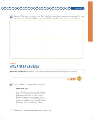 PORTUGUÊS | 7
03
O poema O Bicho descreve uma cena. Cada estrofe corresponde a um aspecto dessa cena. Crie uma
tira narrativa com 4 quadros (1 para cada estrofe). Não utilize balões de fala, somente imagens.
AULA 3
ENTRE A POESIA E A MÚSICA
OBJETIVO DA AULA: Reconhecer os recursos expressivos utilizados nas composições poéticas.
01 Leia as estrofes da canção de Chico Buarque:
CONSTRUÇÃO3
Amou daquela vez como se fosse a última
Beijou sua mulher como se fosse a última
E cada filho seu como se fosse o único
E atravessou a rua com seu passo tímido
Subiu a construção como se fosse máquina
Ergueu no patamar quatro paredes sólidas
Tijolo com tijolo num desenho mágico
[...]
3 BUARQUE, C. Construção. Rio de Janeiro: Philips Records: 1971.
PORTUGUÊS | 7
 