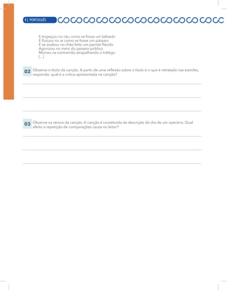 8 | PORTUGUÊS
E tropeçou no céu como se fosse um bêbado
E flutuou no ar como se fosse um pássaro
E se acabou no chão feito um pacote flácido
Agonizou no meio do passeio público
Morreu na contramão atrapalhando o tráfego
[...]
02 Observe o título da canção. A partir de uma reflexão sobre o título e o que é retratado nas estrofes,
responda: qual é a crítica apresentada na canção?
03 Observe os versos da canção. A canção é constituída da descrição do dia de um operário. Qual
efeito a repetição de comparações causa no leitor?
8 | PORTUGUÊS
 