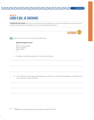 PORTUGUÊS | 9
AULA 4
LENDO O QUE JÁ CANTAMOS
OBJETIVO DA AULA: Reconhecer a polissemia das metáforas como potencializadoras dos sentidos do
texto e reconhecer a conotação como recurso estilístico expressivo.
01 Agora, leia os versos da canção de Zé Ramalho:
Admirável gado novo4
[...]
Eh, ôô, vida de gado
Povo marcado,
ê Povo feliz
[...]
a. Explique a metáfora presente no trecho que você leu.
b. As metáforas, sendo figuras de linguagem, operam no contexto da linguagem conotativa. Com
que intenção o autor as utiliza?
4 RAMALHO, Z. Admirável Gado Novo. Rio de Janeiro: Estúdios CBS: 1979.
PORTUGUÊS | 9
 