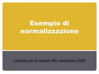 Esempio di normalizzazione Lezione per la classe VAL novembre 2009 