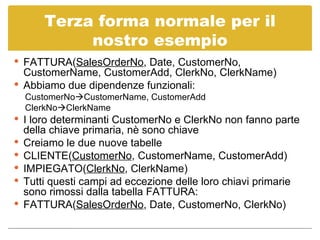 Terza forma normale per il nostro esempio FATTURA( SalesOrderNo , Date, CustomerNo, CustomerName, CustomerAdd, ClerkNo, ClerkName) Abbiamo due dipendenze funzionali: CustomerNo  CustomerName, CustomerAdd ClerkNo  ClerkName I loro determinanti CustomerNo e ClerkNo non fanno parte della chiave primaria, nè sono chiave Creiamo le due nuove tabelle CLIENTE( CustomerNo , CustomerName, CustomerAdd) IMPIEGATO( ClerkNo , ClerkName) Tutti questi campi ad eccezione delle loro chiavi primarie sono rimossi dalla tabella FATTURA: FATTURA( SalesOrderNo , Date, CustomerNo, ClerkNo) 