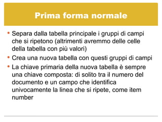 Prima forma normale Separa dalla tabella principale i gruppi di campi che si ripetono (altrimenti avremmo delle celle della tabella con più valori) Crea una nuova tabella con questi gruppi di campi La chiave primaria della nuova tabella è sempre una chiave composta: di solito tra il numero del documento e un campo che identifica univocamente la linea che si ripete, come item number 