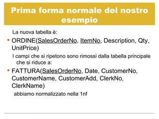 Prima forma normale del nostro esempio La nuova tabella è: ORDINE( SalesOrderNo ,  ItemNo , Description, Qty, UnitPrice) I campi che si ripetono sono rimossi dalla tabella principale che si riduce a: FATTURA( SalesOrderNo , Date, CustomerNo, CustomerName, CustomerAdd, ClerkNo, ClerkName) abbiamo normalizzato nella 1nf 