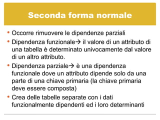 Seconda forma normale Occorre rimuovere le dipendenze parziali Dipendenza funzionale   il valore di un attributo di una tabella è determinato univocamente dal valore di un altro attributo. Dipendenza parziale   è una dipendenza funzionale dove un attributo dipende solo da una parte di una chiave primaria (la chiave primaria deve essere composta) Crea delle tabelle separate con i dati funzionalmente dipendenti ed i loro determinanti 