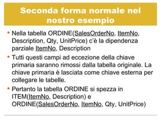 Seconda forma normale nel nostro esempio Nella tabella ORDINE( SalesOrderNo ,  ItemNo , Description, Qty, UnitPrice) c’è la dipendenza parziale  ItemNo , Description Tutti questi campi ad eccezione della chiave primaria saranno rimossi dalla tabella originale. La chiave primaria è lasciata come chiave esterna per collegare le tabelle. Pertanto la tabella ORDINE si spezza in ITEM( ItemNo , Description) e ORDINE( SalesOrderNo ,  ItemNo , Qty, UnitPrice)  