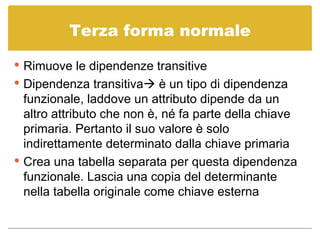 Terza forma normale Rimuove le dipendenze transitive Dipendenza transitiva   è un tipo di dipendenza funzionale, laddove un attributo dipende da un altro attributo che non è, né fa parte della chiave primaria. Pertanto il suo valore è solo indirettamente determinato dalla chiave primaria Crea una tabella separata per questa dipendenza funzionale. Lascia una copia del determinante nella tabella originale come chiave esterna 