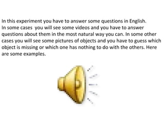In this experiment you have to answer some questions in English.
In some cases you will see some videos and you have to answer
questions about them in the most natural way you can. In some other
cases you will see some pictures of objects and you have to guess which
object is missing or which one has nothing to do with the others. Here
are some examples.
 