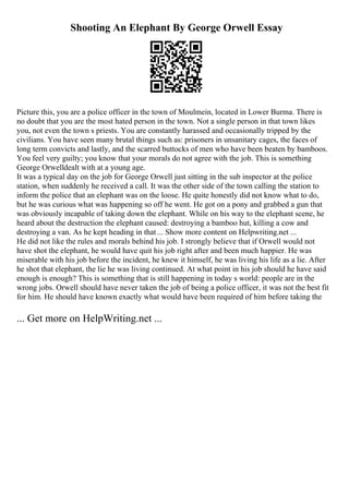 Shooting An Elephant By George Orwell Essay
Picture this, you are a police officer in the town of Moulmein, located in Lower Burma. There is
no doubt that you are the most hated person in the town. Not a single person in that town likes
you, not even the town s priests. You are constantly harassed and occasionally tripped by the
civilians. You have seen many brutal things such as: prisoners in unsanitary cages, the faces of
long term convicts and lastly, and the scarred buttocks of men who have been beaten by bamboos.
You feel very guilty; you know that your morals do not agree with the job. This is something
George Orwelldealt with at a young age.
It was a typical day on the job for George Orwell just sitting in the sub inspector at the police
station, when suddenly he received a call. It was the other side of the town calling the station to
inform the police that an elephant was on the loose. He quite honestly did not know what to do,
but he was curious what was happening so off he went. He got on a pony and grabbed a gun that
was obviously incapable of taking down the elephant. While on his way to the elephant scene, he
heard about the destruction the elephant caused: destroying a bamboo hut, killing a cow and
destroying a van. As he kept heading in that ... Show more content on Helpwriting.net ...
He did not like the rules and morals behind his job. I strongly believe that if Orwell would not
have shot the elephant, he would have quit his job right after and been much happier. He was
miserable with his job before the incident, he knew it himself, he was living his life as a lie. After
he shot that elephant, the lie he was living continued. At what point in his job should he have said
enough is enough? This is something that is still happening in today s world: people are in the
wrong jobs. Orwell should have never taken the job of being a police officer, it was not the best fit
for him. He should have known exactly what would have been required of him before taking the
... Get more on HelpWriting.net ...
 