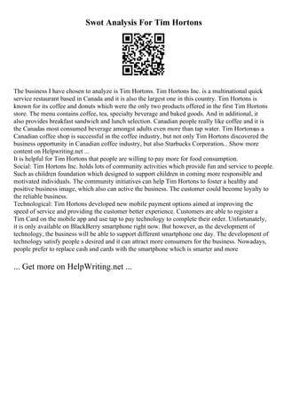 Swot Analysis For Tim Hortons
The business I have chosen to analyze is Tim Hortons. Tim Hortons Inc. is a multinational quick
service restaurant based in Canada and it is also the largest one in this country. Tim Hortons is
known for its coffee and donuts which were the only two products offered in the first Tim Hortons
store. The menu contains coffee, tea, specialty beverage and baked goods. And in additional, it
also provides breakfast sandwich and lunch selection. Canadian people really like coffee and it is
the Canadas most consumed beverage amongst adults even more than tap water. Tim Hortonsas a
Canadian coffee shop is successful in the coffee industry, but not only Tim Hortons discovered the
business opportunity in Canadian coffee industry, but also Starbucks Corporation... Show more
content on Helpwriting.net ...
It is helpful for Tim Hortons that people are willing to pay more for food consumption.
Social: Tim Hortons Inc. holds lots of community activities which provide fun and service to people.
Such as children foundation which designed to support children in coming more responsible and
motivated individuals. The community initiatives can help Tim Hortons to foster a healthy and
positive business image, which also can active the business. The customer could become loyalty to
the reliable business.
Technological: Tim Hortons developed new mobile payment options aimed at improving the
speed of service and providing the customer better experience. Customers are able to register a
Tim Card on the mobile app and use tap to pay technology to complete their order. Unfortunately,
it is only available on BlackBerry smartphone right now. But however, as the development of
technology, the business will be able to support different smartphone one day. The development of
technology satisfy people s desired and it can attract more consumers for the business. Nowadays,
people prefer to replace cash and cards with the smartphone which is smarter and more
... Get more on HelpWriting.net ...
 