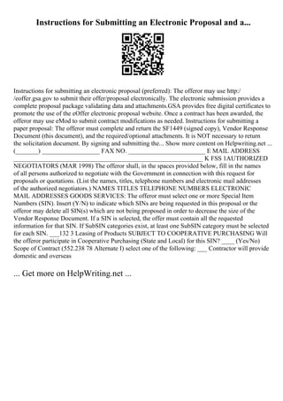 Instructions for Submitting an Electronic Proposal and a...
Instructions for submitting an electronic proposal (preferred): The offeror may use http:/
/eoffer.gsa.gov to submit their offer/proposal electronically. The electronic submission provides a
complete proposal package validating data and attachments.GSA provides free digital certificates to
promote the use of the eOffer electronic proposal website. Once a contract has been awarded, the
offeror may use eMod to submit contract modifications as needed. Instructions for submitting a
paper proposal: The offeror must complete and return the SF1449 (signed copy), Vendor Response
Document (this document), and the required/optional attachments. It is NOT necessary to return
the solicitation document. By signing and submitting the... Show more content on Helpwriting.net ...
(_______) __________________ FAX NO. ________________________ E MAIL ADDRESS
___________________________________________________________ K FSS 1AUTHORIZED
NEGOTIATORS (MAR 1998) The offeror shall, in the spaces provided below, fill in the names
of all persons authorized to negotiate with the Government in connection with this request for
proposals or quotations. (List the names, titles, telephone numbers and electronic mail addresses
of the authorized negotiators.) NAMES TITLES TELEPHONE NUMBERS ELECTRONIC
MAIL ADDRESSES GOODS SERVICES: The offeror must select one or more Special Item
Numbers (SIN). Insert (Y/N) to indicate which SINs are being requested in this proposal or the
offeror may delete all SIN(s) which are not being proposed in order to decrease the size of the
Vendor Response Document. If a SIN is selected, the offer must contain all the requested
information for that SIN. If SubSIN categories exist, at least one SubSIN category must be selected
for each SIN. ___132 3 Leasing of Products SUBJECT TO COOPERATIVE PURCHASING Will
the offeror participate in Cooperative Purchasing (State and Local) for this SIN? ____ (Yes/No)
Scope of Contract (552.238 78 Alternate I) select one of the following: ___ Contractor will provide
domestic and overseas
... Get more on HelpWriting.net ...
 
