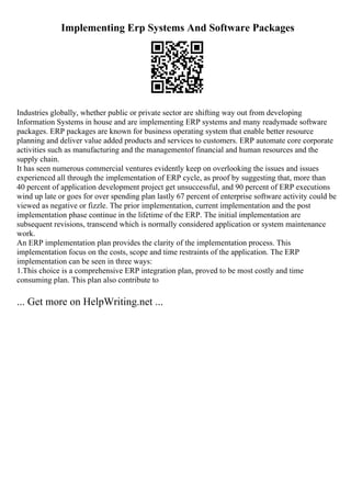 Implementing Erp Systems And Software Packages
Industries globally, whether public or private sector are shifting way out from developing
Information Systems in house and are implementing ERP systems and many readymade software
packages. ERP packages are known for business operating system that enable better resource
planning and deliver value added products and services to customers. ERP automate core corporate
activities such as manufacturing and the managementof financial and human resources and the
supply chain.
It has seen numerous commercial ventures evidently keep on overlooking the issues and issues
experienced all through the implementation of ERP cycle, as proof by suggesting that, more than
40 percent of application development project get unsuccessful, and 90 percent of ERP executions
wind up late or goes for over spending plan lastly 67 percent of enterprise software activity could be
viewed as negative or fizzle. The prior implementation, current implementation and the post
implementation phase continue in the lifetime of the ERP. The initial implementation are
subsequent revisions, transcend which is normally considered application or system maintenance
work.
An ERP implementation plan provides the clarity of the implementation process. This
implementation focus on the costs, scope and time restraints of the application. The ERP
implementation can be seen in three ways:
1.This choice is a comprehensive ERP integration plan, proved to be most costly and time
consuming plan. This plan also contribute to
... Get more on HelpWriting.net ...
 
