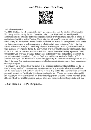Anti Vietnam War Era Essay
Anti Vietnam War Era
The SDS (Students for a Democratic Society) gave perspective into the mindset of Washington
University students during the late 1960 s and early 1970 s. These students would provide
demonstrations and opinions that would impact the social environment and activities of a time of
confusion and political un justification. Many returning VietnamVeterans and students would take
action during the anti war era. As the war had continued, the public had changed their views of the
war becoming aggressive and unsupportive to what they felt was a lost cause. After reviewing
several leaflets and newspapers written by students of Washington University, demonstrations of
their ideas and involvement during the anti Vietnam War movement would give considerable detail
to this era. Peace on Earth G.I Movement Past and Present, and A US Infantry Squad Just Came
through Here, all provided evidence that civilians and military would not continue to support the
war and take action regarding it. Peace on Earth, was an itinerary written by Jon Birch (C.O
National Office) in 1971 to announce events taking place by the Vietnam Veterans against the War.
Over 8 days, and four locations, these events would demonstrate the anti war ... Show more content
on Helpwriting.net ...
The speakers are to demonstrate the impact of G.I s support in the war. It is noted that for the 1st
time in history would G.I s demonstrate against a war that is in progress. Many current soldiers
felt the war needed to end, and were only there because they had to. The antiwar movement would
put much pressure on Presidential decisions regarding the war. Without the backing of the public
and majority of active duty soldiers, the morale and engagement of active soldiers would be greatly
affected. This flyer would illustrate a seminar which was common during this era in the anti war
... Get more on HelpWriting.net ...
 
