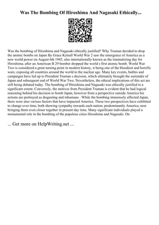 Was The Bombing Of Hiroshima And Nagasaki Ethically...
Was the bombing of Hiroshima and Nagasaki ethically justified? Why Truman decided to drop
the atomic bombs on Japan By Grace Kelsall World War 2 saw the emergence of America as a
new world power on August 6th 1945, also internationally known as the traumatizing day for
Hiroshima; after an American B 29 bomber dropped the world s first atomic bomb. World War
Two is considered a great turning point in modern history, it being one of the bloodiest and horrific
wars; exposing all countries around the world to the nuclear age. Many key events, battles and
campaigns have led up to President Truman s decision, which ultimately brought the surrender of
Japan and subsequent end of World War Two. Nevertheless, the ethical implications of this act are
still being debated today. The bombing of Hiroshima and Nagasaki was ethically justified to a
significant extent. Conversely, the motives from President Truman is evident that he had logical
reasoning behind his decision to bomb Japan, however from a perspective outside America his
actions are portrayed as disgusting and inhumane . While the bombing immensely affected Japan,
there were also various factors that have impacted America. These two perspectives have exhibited
to change over time, both showing sympathy towards each nation; predominantly America, now
bringing them even closer together in present day time. Many significant individuals played a
monumental role in the bombing of the populous cities Hiroshima and Nagasaki. On
... Get more on HelpWriting.net ...
 