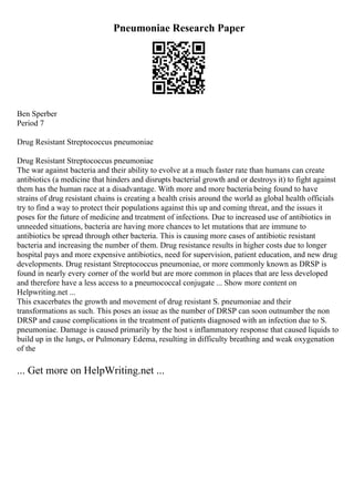 Pneumoniae Research Paper
Ben Sperber
Period 7
Drug Resistant Streptococcus pneumoniae
Drug Resistant Streptococcus pneumoniae
The war against bacteria and their ability to evolve at a much faster rate than humans can create
antibiotics (a medicine that hinders and disrupts bacterial growth and or destroys it) to fight against
them has the human race at a disadvantage. With more and more bacteria being found to have
strains of drug resistant chains is creating a health crisis around the world as global health officials
try to find a way to protect their populations against this up and coming threat, and the issues it
poses for the future of medicine and treatment of infections. Due to increased use of antibiotics in
unneeded situations, bacteria are having more chances to let mutations that are immune to
antibiotics be spread through other bacteria. This is causing more cases of antibiotic resistant
bacteria and increasing the number of them. Drug resistance results in higher costs due to longer
hospital pays and more expensive antibiotics, need for supervision, patient education, and new drug
developments. Drug resistant Streptococcus pneumoniae, or more commonly known as DRSP is
found in nearly every corner of the world but are more common in places that are less developed
and therefore have a less access to a pneumococcal conjugate ... Show more content on
Helpwriting.net ...
This exacerbates the growth and movement of drug resistant S. pneumoniae and their
transformations as such. This poses an issue as the number of DRSP can soon outnumber the non
DRSP and cause complications in the treatment of patients diagnosed with an infection due to S.
pneumoniae. Damage is caused primarily by the host s inflammatory response that caused liquids to
build up in the lungs, or Pulmonary Edema, resulting in difficulty breathing and weak oxygenation
of the
... Get more on HelpWriting.net ...
 