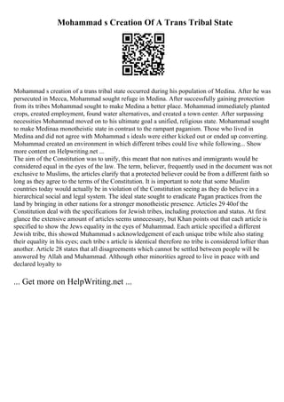 Mohammad s Creation Of A Trans Tribal State
Mohammad s creation of a trans tribal state occurred during his population of Medina. After he was
persecuted in Mecca, Mohammad sought refuge in Medina. After successfully gaining protection
from its tribes Mohammad sought to make Medina a better place. Mohammad immediately planted
crops, created employment, found water alternatives, and created a town center. After surpassing
necessities Mohammad moved on to his ultimate goal a unified, religious state. Mohammad sought
to make Medinaa monotheistic state in contrast to the rampant paganism. Those who lived in
Medina and did not agree with Mohammad s ideals were either kicked out or ended up converting.
Mohammad created an environment in which different tribes could live while following... Show
more content on Helpwriting.net ...
The aim of the Constitution was to unify, this meant that non natives and immigrants would be
considered equal in the eyes of the law. The term, believer, frequently used in the document was not
exclusive to Muslims, the articles clarify that a protected believer could be from a different faith so
long as they agree to the terms of the Constitution. It is important to note that some Muslim
countries today would actually be in violation of the Constitution seeing as they do believe in a
hierarchical social and legal system. The ideal state sought to eradicate Pagan practices from the
land by bringing in other nations for a stronger monotheistic presence. Articles 29 40of the
Constitution deal with the specifications for Jewish tribes, including protection and status. At first
glance the extensive amount of articles seems unnecessary, but Khan points out that each article is
specified to show the Jews equality in the eyes of Muhammad. Each article specified a different
Jewish tribe, this showed Muhammad s acknowledgement of each unique tribe while also stating
their equality in his eyes; each tribe s article is identical therefore no tribe is considered loftier than
another. Article 28 states that all disagreements which cannot be settled between people will be
answered by Allah and Muhammad. Although other minorities agreed to live in peace with and
declared loyalty to
... Get more on HelpWriting.net ...
 