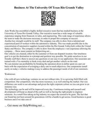 Business At The University Of Texas Rio Grande Valley
Auto Works has assembled a highly skilled executive team that has studied business at the
University of Texas Rio Grande Valley. Our executive team has a wide range of valuable
experience ranging from financial, to sales, and engineering. This wide range of experience allows
the team to make the decisions necessary in order to propel this company to success.
Another key strength would be its staff. The company was able to draw from a talented and
experienced pool of workers within the automotive industry. This was made possible due to the
concentration of automotive suppliers located within the Rio Grande Valleyboth within the United
States and Mexico. The company is able to draw from the employee s vast experience allowing the
company ... Show more content on Helpwriting.net ...
Our vehicles are cleaned, either by the customer or from our dispatch location. Our timeliness
goal is to get the destination in a prompt and quickest way possible. We pride ourselves in our
friendly staff that s there to answer any questions or our easy to use application. Our associates are
trained with a Yes mentality to book every deal and get another vehicle on the road.
We can monitor our profitability by breaking the operation down to dollar spent on a per car
basis with the expectation of averaging a daily rate to reach objectives. Our components install
easily on today s vehicles making it easy to address the passenger needs of all of our customers.
Weaknesses
Like with all new technology ventures we are not without risks. It is a growing field filled with
competition. Our competition, who has more resources, is as well entering the market. Our size
difference can work to our advantage and given the right corporate culture we too can grow to an
immense size.
The technology can be and will be improved every day. Continuous testing and research and
development will keep us ahead of the curb as well as having the right people to engineer
solutions. As a small firm taking on big industry we expect the reward to be great. The fact that
our brand has not been around for generations will be a hurdle to get across. Good business is good
business and if we take care of
... Get more on HelpWriting.net ...
 