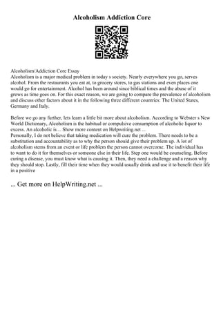 Alcoholism Addiction Core
Alcoholism/Addiction Core Essay
Alcoholism is a major medical problem in today s society. Nearly everywhere you go, serves
alcohol. From the restaurants you eat at, to grocery stores, to gas stations and even places one
would go for entertainment. Alcohol has been around since biblical times and the abuse of it
grows as time goes on. For this exact reason, we are going to compare the prevalence of alcoholism
and discuss other factors about it in the following three different countries: The United States,
Germany and Italy.
Before we go any further, lets learn a little bit more about alcoholism. According to Webster s New
World Dictionary, Alcoholism is the habitual or compulsive consumption of alcoholic liquor to
excess. An alcoholic is ... Show more content on Helpwriting.net ...
Personally, I do not believe that taking medication will cure the problem. There needs to be a
substitution and accountability as to why the person should give their problem up. A lot of
alcoholism stems from an event or life problem the person cannot overcome. The individual has
to want to do it for themselves or someone else in their life. Step one would be counseling. Before
curing a disease, you must know what is causing it. Then, they need a challenge and a reason why
they should stop. Lastly, fill their time when they would usually drink and use it to benefit their life
in a positive
... Get more on HelpWriting.net ...
 