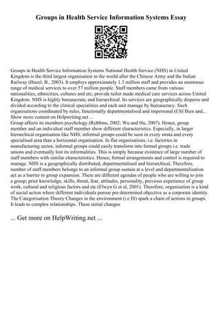 Groups in Health Service Information Systems Essay
Groups in Health Service Information Systems National Health Service (NHS) in United
Kingdom is the third largest organisation in the world after the Chinese Army and the Indian
Railway (Hazel, B., 2003). It employs approximately 1.3 million staff and provides an enormous
range of medical services to over 57 million people. Staff members came from various
nationalities, ethnicities, cultures and etc; provide tailor made medical care services across United
Kingdom. NHS is highly bureaucratic and hierarchical. Its services are geographically disperse and
divided according to the clinical specialities and each unit manage by bureaucracy. Such
organisations coordinated by rules, functionally departmentalised and impersonal (Uhl Bien and...
Show more content on Helpwriting.net ...
Group affects its members psychology (Robbins, 2002; Wu and Hu, 2007). Hence, group
member and an individual staff member show different characteristics. Especially, in larger
hierarchical organisation like NHS, informal groups could be seen in every strata and every
specialised area than a horizontal organisation. In flat organisations, i.e. factories in
manufacturing sector, informal groups could easily transform into formal groups i.e. trade
unions and eventually lost its informalities. This is simply because existence of large number of
staff members with similar characteristics. Hence, formal arrangements and control is required to
manage. NHS is a geographically distributed, departmentalised and hierarchical, Therefore,
number of staff members belongs to an informal group sustain at a level and departmentalisation
act as a barrier to group expansion. There are different agendas of people who are willing to join
a group; prior knowledge, skills, threat, fear, attitudes, personality, previous experience of group
work, cultural and religious factors and etc (Elwyn G et al, 2001). Therefore, organisation is a kind
of social action where different individuals pursue pre determined objective as a corporate identity.
The Categorisation Theory Changes in the environment (i.e IS) spark a chain of actions in groups.
It leads to complex relationships. These initial changes
... Get more on HelpWriting.net ...
 