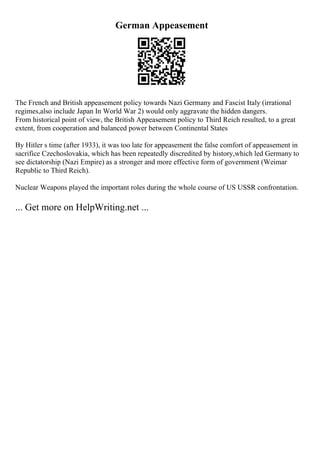 German Appeasement
The French and British appeasement policy towards Nazi Germany and Fascist Italy (irrational
regimes,also include Japan In World War 2) would only aggravate the hidden dangers.
From historical point of view, the British Appeasement policy to Third Reich resulted, to a great
extent, from cooperation and balanced power between Continental States
By Hitler s time (after 1933), it was too late for appeasement the false comfort of appeasement in
sacrifice Czechoslovakia, which has been repeatedly discredited by history,which led Germany to
see dictatorship (Nazi Empire) as a stronger and more effective form of government (Weimar
Republic to Third Reich).
Nuclear Weapons played the important roles during the whole course of US USSR confrontation.
... Get more on HelpWriting.net ...
 