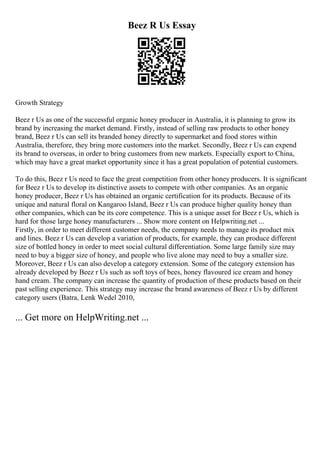 Beez R Us Essay
Growth Strategy
Beez r Us as one of the successful organic honey producer in Australia, it is planning to grow its
brand by increasing the market demand. Firstly, instead of selling raw products to other honey
brand, Beez r Us can sell its branded honey directly to supermarket and food stores within
Australia, therefore, they bring more customers into the market. Secondly, Beez r Us can expend
its brand to overseas, in order to bring customers from new markets. Especially export to China,
which may have a great market opportunity since it has a great population of potential customers.
To do this, Beez r Us need to face the great competition from other honey producers. It is significant
for Beez r Us to develop its distinctive assets to compete with other companies. As an organic
honey producer, Beez r Us has obtained an organic certification for its products. Because of its
unique and natural floral on Kangaroo Island, Beez r Us can produce higher quality honey than
other companies, which can be its core competence. This is a unique asset for Beez r Us, which is
hard for those large honey manufacturers ... Show more content on Helpwriting.net ...
Firstly, in order to meet different customer needs, the company needs to manage its product mix
and lines. Beez r Us can develop a variation of products, for example, they can produce different
size of bottled honey in order to meet social cultural differentiation. Some large family size may
need to buy a bigger size of honey, and people who live alone may need to buy a smaller size.
Moreover, Beez r Us can also develop a category extension. Some of the category extension has
already developed by Beez r Us such as soft toys of bees, honey flavoured ice cream and honey
hand cream. The company can increase the quantity of production of these products based on their
past selling experience. This strategy may increase the brand awareness of Beez r Us by different
category users (Batra, Lenk Wedel 2010,
... Get more on HelpWriting.net ...
 