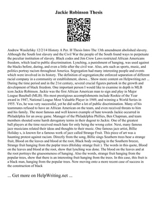 Jackie Robinson Thesis
Andrew Wasilefsky 12/2/14 History A Per. H Thesis Intro The 13th amendment abolished slavery.
Although the South lost slavery and the Civil War the people of the South found ways to perpetuate
the peculiar institution of slavery. Black codes and Jim Crow Laws restricted African Americans
freedom, which lead to public discrimination. Lynching, a punishment of hanging, was used against
the blacks before, during, and even a little after the civil war. Also, arts such as sports, music, and
politics portray racism throughout America. Segregation had many interesting people and events
which were involved in its history. The definition of segregation,the enforced separation of different
racial company in a community or establishment, shows... Show more content on Helpwriting.net ...
During the time period and in the 21st century, several crucial figures partook in the growth and
development of black freedom. One important person I would like to examine in depth is MLB
icon Jackie Robinson. Jackie was the first African American man to sign and play in Major
League Baseball (MLB). His most prestigious accomplishments include Rookie of the Year
award in 1947, National League Most Valuable Player in 1949, and winning a World Series in
1955. Yes, he was very successful, yet he did suffer a lot of public discrimination. Many of his
teammates refused to have an African American on the team, and even received threats to him
and his family. The most famous and well known example of hate towards Jackie occurred in
Philadelphia for an away game. Manager of the Philadelphia Phillies, Ben Chapman, and team
members shouted some harsh derogatory terms in their dugout to Jackie. One of the greatest
ball players at the time received much hate for only being the wrong color. Next, many famous
jazz musicians related their ideas and thoughts to their music. One famous jazz artist, Billie
Holiday s, is known for a famous work of jazz called Strange Fruit. This piece of art was a
haunting protest against racism. Directly from the song, Billie sings Southern trees bear a strange
fruit, Blood on the leaves and blood at the root, Black body swinging in the Southern breeze,
Strange fruit hanging from the poplar trees (Holiday strange fruit ). The words in this quote, Blood
on the leaves and blood at the root, show that lynching was done. The blood on the leaves and at
the root portrays the gruesomeness of hanging. Also the words, strange fruit hanging from the
popular trees, show that there is an interesting fruit hanging from the trees. In this case, this fruit is
a black man, hanging from the popular trees. Now moving onto a more recent case of success in
the construction of black
... Get more on HelpWriting.net ...
 