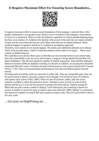 It Requires Maximum Effort For Ensuring Secure Boundaries...
It requires maximum effort to ensure secure boundaries of this company s network from. After
people, information is our greatest asset which is why it would be in the company s best interest
to invest in its protection. When we take the defensive approach we tend to attempt thinking along
the lines as an attacker. It s helpful to be familiar with several of the tools that are made available
to them and the ways these devices are used. More often than not an attackis planned. These
incidents happen in segments and there is a method to an attackers approach.
Therefore, most attacks do not merely happen. The attacks are elaborately planned out in phases.
There is the research phase, which is when the attacker collects data on its target. ... Show more
content on Helpwriting.net ...
We could then act to protect those areas so that they are not unwanted doors to our critical data.
Once the vulnerability scans are active and in place, I suggest a strong stateful firewall that will
detect infiltration. This firewall should be capable of stateful inspections. Network/Host Intrusion
Detection Systems (IDS) are helpful in alerting of a breach. In addition, an unused ports should be
closed and filter the excess. Firewalls can help with the ports as well as port scanners (EC Council,
2010, p. 3 18). These are recommended administration tools that will defend against network
attacks.
Scanning tools can aid the work on a network on either side. They are comparable guns, they can
be used to harm or protect. Security scanners move through a list of known areas of weakness
and explore each system (Tittle, 2003). There are also IP scanners, audits, and web server
scanners available to add to the protective layers. Attackers access to tools to assist in their
attacks and the key is to be the best position to prepare for those attacks. Popular among the
Black hats are port scanners similar to Hping2. Used maliciously port scanning is based on a
system or rhythm to search for ports in order to gain entry (Stewart, 2000). Hping2 is a command
line based tool capable of using ICMP echo request to analyze data. The tool is powerful in that it s
not only a port
... Get more on HelpWriting.net ...
 