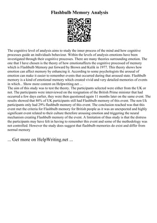 Flashbulb Memory Analysis
The cognitive level of analysis aims to study the inner process of the mind and how cognitive
processes guide an individuals behaviour. Within the levels of analysis emotions have been
investigated through their cognitive processes. There are many theories surrounding emotion. The
one that I have chosen is the theory of how emotionaffects the cognitive processed of memory
which is Flashbulb Memory put forward by Brown and Kulik in 1977. This theory shows how
emotion can affect memory by enhancing it. According to some psychologists the arousal of
emotion can make it easier to remember events that occurred during that aroused state. Flashbulb
memory is a kind of emotional memory which created vivid and very detailed memories of events
in which... Show more content on Helpwriting.net ...
The aim of this study was to test the theory. The participants selected were either from the UK or
not. The participants were interviewed on the resignation of the British Prime minister that had
occurred a few days earlier, they were then questioned again 11 months later on the same event. The
results showed that 86% of UK participants still had Flashbulb memory of this event. The non Uk
participants only had 29% flashbulb memory of this event. The conclusion reached was that this
event met the criteria for Flashbulb memory for British people as it was an unexpected and highly
significant event related to their culture therefore arousing emotion and triggering the neural
mechanism creating Flashbulb memory of the event. A limitation of thus study is that the distress
the participants may have felt in having to remember this event and some of the methodology was
not controlled. However the study does suggest that flashbulb memories do exist and differ from
normal memory
... Get more on HelpWriting.net ...
 