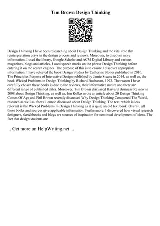 Tim Brown Design Thinking
Design Thinking I have been researching about Design Thinking and the vital role that
reinterpretation plays in the design process and reviews. Moreover, to discover more
information, I used the library, Google Scholar and ACM Digital Library and various
magazines, blogs and articles. I used speech marks on the phrase Design Thinking before
entering it on the search engines. The purpose of this is to ensure I discover appropriate
information. I have selected the book Design Studies by Catherine Stones published in 2010,
The Principles Purpose of Interactive Design published by Jamie Steane in 2014, as well as, the
book Wicked Problems in Design Thinking by Richard Buchanan, 1992. The reason I have
carefully chosen these books is due to the reviews, their informative nature and there are
different range of published dates. Moreover, Tim Brown discussed Harvard Business Review in
2008 about Design Thinking, as well as, Jon Kolko wrote an article about 20 Design Thinking
Comes Of Age and Phil Brown recently discussed Why Design Thinking Conquered The World,
research as well as, Steve Lennon discussed about Design Thinking. The text, which is less
relevant is the Wicked Problems In Design Thinking as it is quite an old text book. Overall, all
these books and sources give applicable information. Furthermore, I discovered how visual research
designers, sketchbooks and blogs are sources of inspiration for continual development of ideas. The
fact that design students are
... Get more on HelpWriting.net ...
 