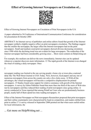 Effect of Growing Internet Newspapers on Circulation of...
Effect of Growing Internet Newspapers on Circulation of Print Newspapers in the U.S.
A paper submitted to 54 Conference of International Communication Conference for consideration
for presentation th October 2003
ABSTRACT An Internet survey of publishers and online editors found that growth of the Internet
newspaper yielded a slightly negative effect on print newspapers circulation. The findings suggest
that the smaller the newspaper, the larger effect the Internet newspapers had on the print
newspapers. Small and medium sized print newspapers showed obvious decreasing circulation
since 1990 while the declining trend was not evident for large newspapers. The readership of the
Internet newspaper had been considerably growing since ... Show more content on Helpwriting.net
...
For example, this medium can deliver the news immediately; Internet sites can be updated
whenever a reporter discovers more information. 13 The rapid growth of the Internet even changed
the ritual of reading a daily newspaper. Once
2
newspaper reading was limited to the one serving people s home city or town plus a national
daily like The Wall Street Journal or USA Today. Now, however, local papers and any one of
numerous newspapers from across the country are only a few clicks away. 14 With all the
advantages, the virtual newspapers will become a competitive displacement for printed
newspapers. 15 Studies found some support for relative constancy with growth of the Internet
newspapers. A survey by Editor Publisher found that more than one third of the users of Web sites
run by newspapers said they reduced their reading of print newspapers since going online. A
survey conducted in Texas reported that among PointCast Users who are predominately business
people, nearly half of them spend less time reading newspapers. 16
Effect of the Internet Newspaper on Print newspapers Researchers proposed that print newspapers
and their online counterparts were characterized by head on competition, and readers shifted from
print to online.17 A survey released in September 2000 pointed out that when users surfed online
for local information, the
... Get more on HelpWriting.net ...
 