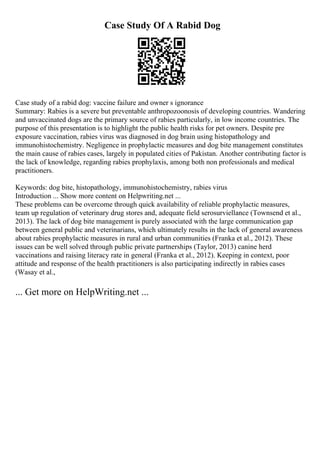 Case Study Of A Rabid Dog
Case study of a rabid dog: vaccine failure and owner s ignorance
Summary: Rabies is a severe but preventable anthropozoonosis of developing countries. Wandering
and unvaccinated dogs are the primary source of rabies particularly, in low income countries. The
purpose of this presentation is to highlight the public health risks for pet owners. Despite pre
exposure vaccination, rabies virus was diagnosed in dog brain using histopathology and
immunohistochemistry. Negligence in prophylactic measures and dog bite management constitutes
the main cause of rabies cases, largely in populated cities of Pakistan. Another contributing factor is
the lack of knowledge, regarding rabies prophylaxis, among both non professionals and medical
practitioners.
Keywords: dog bite, histopathology, immunohistochemistry, rabies virus
Introduction ... Show more content on Helpwriting.net ...
These problems can be overcome through quick availability of reliable prophylactic measures,
team up regulation of veterinary drug stores and, adequate field serosurviellance (Townsend et al.,
2013). The lack of dog bite management is purely associated with the large communication gap
between general public and veterinarians, which ultimately results in the lack of general awareness
about rabies prophylactic measures in rural and urban communities (Franka et al., 2012). These
issues can be well solved through public private partnerships (Taylor, 2013) canine herd
vaccinations and raising literacy rate in general (Franka et al., 2012). Keeping in context, poor
attitude and response of the health practitioners is also participating indirectly in rabies cases
(Wasay et al.,
... Get more on HelpWriting.net ...
 