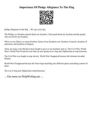 Importance Of Pledge Allegiance To The Flag
pledge allegiance to the flag ... We say every day.
The Pledge is a freedom speech about our freedom. I feel good about my freedom and the people
who served for my freedom.
When we say liberty we mean freedom. Some of our freedoms our: freedom of speech, freedom of
education, and freedom of religion.
There are many wars that have been fought to give us our freedom such as: The Civil War, World
War I, World War II and the wars that are now going on in: Iraq and Afghanistan to stop terrorism
.
The Civil War was fought to stop slavery. World War I happened because the Germans invaded
Poland.
World War II happened because the Nazis kept marching into different places and taking control of
them.
The war in Iraq and Afghanistan started because
... Get more on HelpWriting.net ...
 