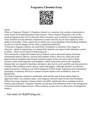 Fragrance Chemists Essay
Scents
What is a Fragrance Chemist? A fragrance chemist is a researcher who conducts experiments to
create scents for household products and cosmetics. These scientists frequently work in labs
creating fragrances that will not adversely affect consumer such as making it a hypoallergenic.
These scientists test the chemical components to ensure that they do not react negatively when
added to the product. These experts have to follow the correct guidelines when handling chemicals
in order to avoid the dangers of any safety or health hazards(Ford).
To become a fragrance chemist, you must build a foundation in chemistry with a degree in
chemistry, chemical engineering, or a related field. Students can expect to take laboratory courses
to obtain ... Show more content on Helpwriting.net ...
The coursework is tough and contains special subjects such as advanced organic chemistry,
instrumental analysis, physics, calculus and computer science. However, many jobs in the
pharmaceutical companies and research institutes require at least two more years of study.
Chemists often work long hours with deadlines, which could create stress in the workplace.
Because they are exposed to hazardous substances, they have to work carefully and wear protective
clothing, often including smocks, gloves, masks and goggles. Although chemists are trained in
proper precautions, substances can still be dangerous to their health. Explosions and unintentional
poisonings in chemistry labs have a caused in serious injuries such as blindness, and even
death(Ford).
The field of fragrance chemists is moderately small and this aids to keep salaries high for
uppermost talent. As a medium salary, some fragrance chemists make seventy three thousand
dollars but average fragrance chemist salaries can differ significantly due to company location,
industry and experience. Fragrance chemists can advance from laboratory work to the management
of research and development teams. These scientists can also move to other areas of management
within a
... Get more on HelpWriting.net ...
 