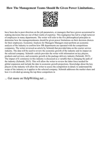 How The Management Teams Should Be Given Power Limitations...
have been due to poor direction on the job parameters, or managers that have grown accustomed to
making decisions that are out of their realm of expertise. This negligence has led to a high turnover
of employees in many departments. The writer will refer to the five philosophical principles to
determine how the managementteams should be given power limitations on their decision choices
for their employees. Economic Analysis for Managers Managers must perform an economic
analysis of the industry to confirm how HR departments are operated with the competitions
companies. The writer reviewed an article by Schmidt that provided data on the courier service
industry. The data will be used to review the economic growth of the industry and its impact on
the selected company. Schmidt s article provides the writer with information on key players,
products and services, and economic growth in the package delivery industry (Schmidt, 2015).
The impact of E commerce in this industry is discussed as a variable that is changing the path of
the industry (Schmidt, 2015). This will allow the writer to review the labor force needed for
global expansion and include the date in economic growth projections. Knowledge about the key
players in the industry will allow the writer to assess the competition in detail; to understand the
scope of the industry as it applies to the selected company. Schmidt addresses the market share and
how it is divided up among the top three competitors in
... Get more on HelpWriting.net ...
 