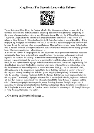King Henry The Second s Leadership Failures
Thesis Statement: King Henry the Second s leadership failures came about because of a few
unethical activities and bad fundamental leadership decisions which prompted an uprising of
the people who eventually overthrew him. I.Introduction A. The play by William Shakespeare
Tragedy of King Richard the Second is an excellent example of how not to be a leader as it
relates to King Richard II (Higginbotham,2014). B. In the beginning, it seems King Henry II is a
mighty King with great leadership as seen in Act 1 Scene 1 as he is sitting upon his throne where
he must decide the outcome of an argument between Thomas Mowbray and Henry Bolingbroke,
who is Richard s cousin. Bolingbroke believes that Mowbray has been loose with money given to
him... Show more content on Helpwriting.net ...
B. He lost the support of the people in the land because he never paid attention to their needs and
just casually threw them to the side and squandered away their money and property without
regard to the safety of the country. III.Decisions made during leadership IV.A. Among the
primary responsibilities of the king, he was supposed to be able to solve conflicts, and as a
result, he was supposed to be a judge and rule over some instances. It was this responsibility that
King Richard failed and this lead to a position where most of the public was not satisfied with
the decision that he was making while in power (Guttman, 1968, p. 110). In a series of crisis,
different people in the government were able to show that they were not in support of the way
the king was running the kingdom. This fact goes a long way in explaining the reasons as to
why the king had resistance (Guttman, 1968). B. Rulings that the king made over conflicts were
not very good. The majority of people were not able to see the justice in the judgments, and they
felt that they were not judged relatively (Higginbotham2014). King Richard II s actions had the
effect of making the people want to get the justice that they deserved through the process of
requesting for change from the leadership that they had in place. These downfalls opened the door
for Bolingbroke to start a revolt. V.Principal causes of failure in leadership A. All through the reign
of King Richard, there are a few factors
... Get more on HelpWriting.net ...
 