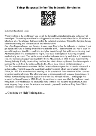 Things Happened Before The Industrial Revolution
Industrial Revolution Essay
When you look at the world today you see all the factoryВґs, manufacturing, and technology all
around you. These things would not have happened without the industrial revolution. IВґm here to
talk about all of the changes that happened in the industrial revolution. Things like farming, factory
and manufacturing, and communication and transportation.
One of the biggest changes was farming, it was a huge thing before the industrial revolution. It just
got better after. One of the big inventions was the steel plow. The midwestern soil was to thick for
normal iron plows. John Deere made the steel plow to cut through that soil for more farming land.
Another invention was the mechanical reaper. This made farming faster by having the crops
mechanically harvested. That let the people who had to harvest them by hand able to do something
else. The mechanical reaper was invented by Cyrus McCormick, in 1831 it was a big step in the
farming industry. Finally the threshing machine, is a piece of farm equipment that threshes grain, it
removes the seeds from the stalks and husks. It ... Show more content on Helpwriting.net ...
The first invention was the steamboat. Before the steamboat everyone had to use the a boat with a
sail or paddle. The first successful steamboat was the Clermont, which was invented by Robert
Fulton, in 1807. His invention made traveling on the water much faster than ever before. Another
invention was the telegraph. The telegraph was a to communicate with someone long distance. It
worked by transmitting electrical signals over a wire laid between stations. The telegraph was
invented by Samuel Morse in 1791. Finally the next improvement was all of the roads and canals
being built. They made roads out of crushed stone so that it was easier to travel around. Canals
made shipping things across the states so much easier, you could send something from Ohio to
Virginia so much faster than
... Get more on HelpWriting.net ...
 