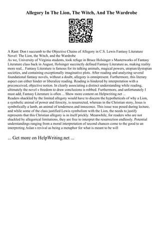 Allegory In The Lion, The Witch, And The Wardrobe
A Rant: Don t succumb to the Objective Chains of Allegory in C.S. Lewis Fantasy Literature
Novel: The Lion, the Witch, and the Wardrobe
As we, University of Virginia students, took refuge in Bruce Holsinger s Masterworks of Fantasy
Literature class back in August, Holsinger succinctly defined Fantasy Literature as, making reality
more real, . Fantasy Literature is famous for its talking animals, magical powers, utopian/dystopian
societies, and containing exceptionally imaginative plots. After reading and analyzing several
foundational fantasy novels, without a doubt, allegory is omnipresent. Furthermore, this literary
aspect can either hinder or liberalize reading. Reading is hindered by interpretation with a
preconceived, objective notion. In clearly associating a distinct understanding while reading,
ultimately the novel s freedom to draw conclusions is robbed. Furthermore, and unfortunately I
must add, Fantasy Literature is often ... Show more content on Helpwriting.net ...
Readers shackled by the limited allegory would have to discern the hypotheticals of why a Lion,
a symbolic animal of power and ferocity, is resurrected, whereas in the Christian story, Jesus is
symbolically a lamb, an animal of tenderness and innocence. This issue was posed during lecture,
and while some of the class justified Lewis symbolism with the Lion, the needs to justify
represents that this Christian allegory is in itself prickly. Meanwhile, for readers who are not
shackled by allegorical limitations, they are free to interpret the resurrection endlessly. Potential
understandings ranging from a moral interpretation of second chances come to the good to an
interpreting Aslan s revival as being a metaphor for what is meant to be will
... Get more on HelpWriting.net ...
 