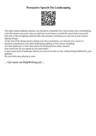 Persuasive Speech On Landscaping
The right outdoor lighting solutions can transform a beautiful New Jersey home into a breathtaking
vista that amazes you every time you pull up to your house or watch the sunset from your porch.
Our state of the art lighting solutions take into account everything you want out of your custom
lighting design.
At the start of the design process during your free consultation, we will ask you a series of
questions pertaining to your ideal landscaping lighting in New Jersey, including:
Are there pathways or stairs that need to be illuminated for safety reasons?
How much time do you spend on your patio/deck?
Is there some kind of landscape feature you want to be able to view without being inhibited by your
lighting?
Do your kids enjoy playing in your
... Get more on HelpWriting.net ...
 